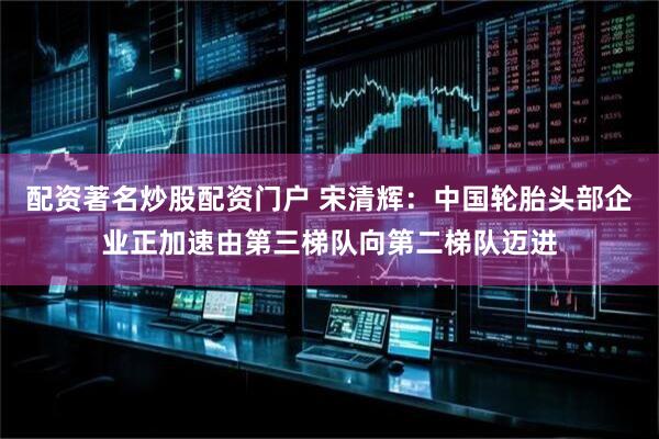 配资著名炒股配资门户 宋清辉：中国轮胎头部企业正加速由第三梯队向第二梯队迈进