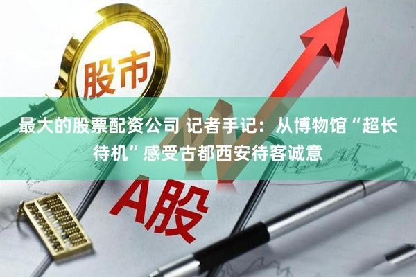 最大的股票配资公司 记者手记：从博物馆“超长待机”感受古都西安待客诚意