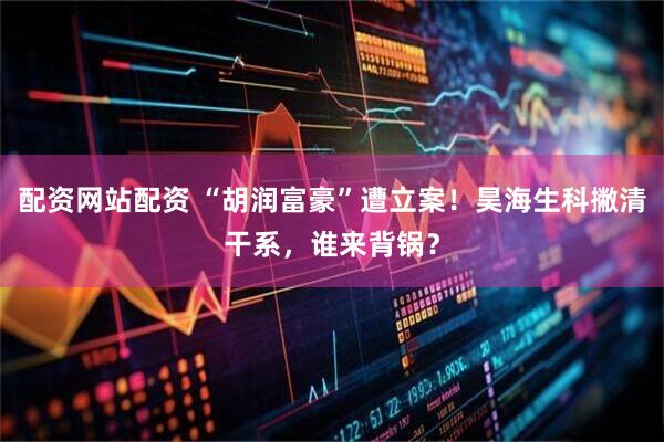 配资网站配资 “胡润富豪”遭立案！昊海生科撇清干系，谁来背锅？