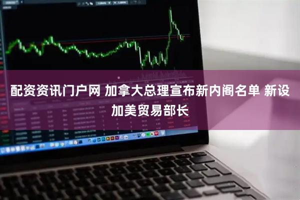 配资资讯门户网 加拿大总理宣布新内阁名单 新设加美贸易部长