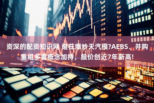 资深的配资知识网 谁在爆炒天汽模?AEBS、并购重组多重概念加持，股价创近7年新高!