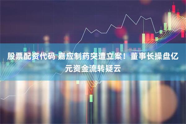 股票配资代码 嘉应制药突遭立案！董事长操盘亿元资金流转疑云