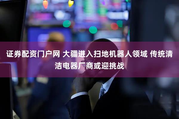 证券配资门户网 大疆进入扫地机器人领域 传统清洁电器厂商或迎挑战