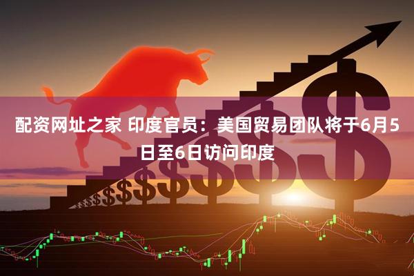 配资网址之家 印度官员：美国贸易团队将于6月5日至6日访问印度