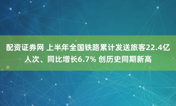 配资证券网 上半年全国铁路累计发送旅客22.4亿人次、同比增长6.7% 创历史同期新高