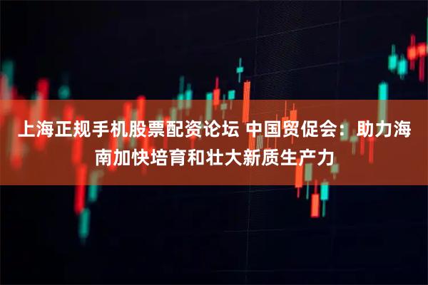 上海正规手机股票配资论坛 中国贸促会：助力海南加快培育和壮大新质生产力