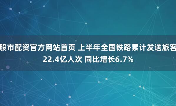 股市配资官方网站首页 上半年全国铁路累计发送旅客22.4亿人次 同比增长6.7%