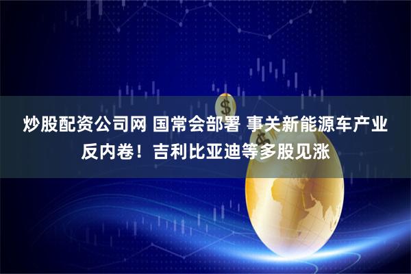 炒股配资公司网 国常会部署 事关新能源车产业反内卷！吉利比亚迪等多股见涨