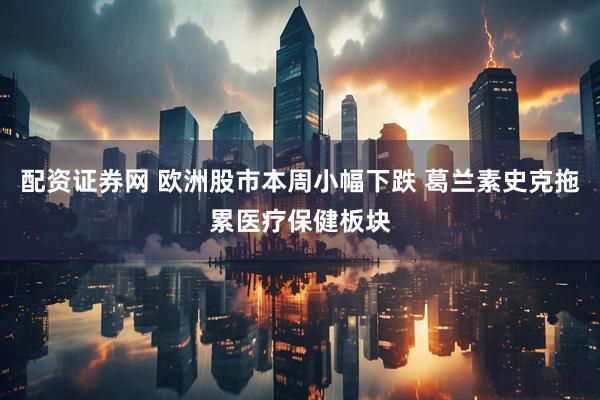 配资证券网 欧洲股市本周小幅下跌 葛兰素史克拖累医疗保健板块