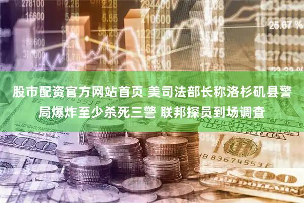 股市配资官方网站首页 美司法部长称洛杉矶县警局爆炸至少杀死三警 联邦探员到场调查