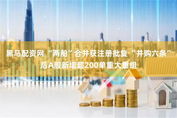 黑马配资网 “两船”合并获注册批复 “并购六条”后A股新增超200单重大重组