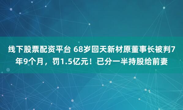 线下股票配资平台 68岁回天新材原董事长被判7年9个月，罚1.5亿元！已分一半持股给前妻