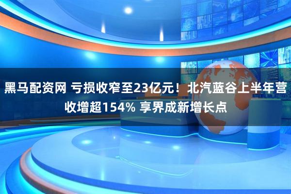 黑马配资网 亏损收窄至23亿元！北汽蓝谷上半年营收增超154% 享界成新增长点