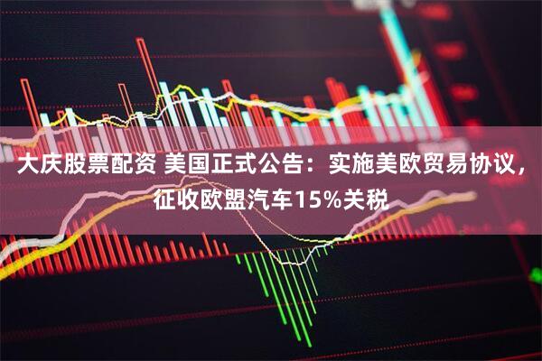 大庆股票配资 美国正式公告：实施美欧贸易协议，征收欧盟汽车15%关税