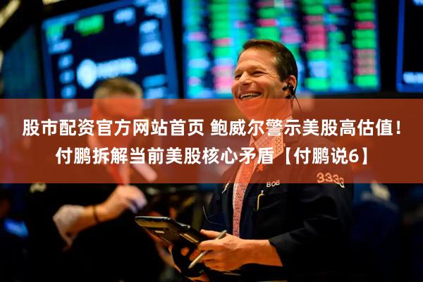 股市配资官方网站首页 鲍威尔警示美股高估值！付鹏拆解当前美股核心矛盾【付鹏说6】