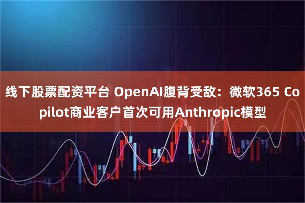 线下股票配资平台 OpenAI腹背受敌：微软365 Copilot商业客户首次可用Anthropic模型